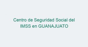 Centro de Seguridad Social del IMSS en GUANAJUATO