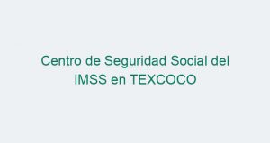 Centro de Seguridad Social del IMSS en TEXCOCO