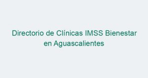 Directorio de Clínicas IMSS Bienestar en Aguascalientes