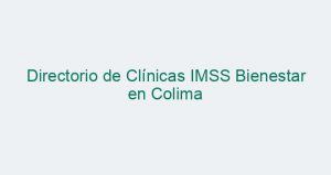 Directorio de Clínicas IMSS Bienestar en Colima