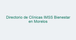 Directorio de Clínicas IMSS Bienestar en Morelos