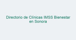 Directorio de Clínicas IMSS Bienestar en Sonora