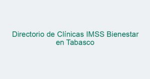 Directorio de Clínicas IMSS Bienestar en Tabasco
