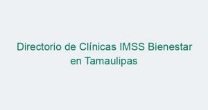 Directorio de Clínicas IMSS Bienestar en Tamaulipas