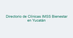Directorio de Clínicas IMSS Bienestar en Yucatán
