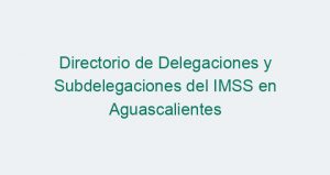 Directorio de Delegaciones y Subdelegaciones del IMSS en Aguascalientes
