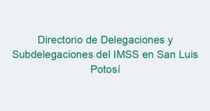 Directorio de Delegaciones y Subdelegaciones del IMSS en San Luis Potosí