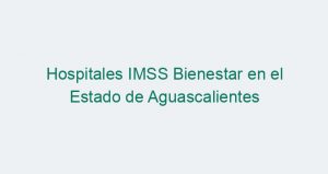 Hospitales IMSS Bienestar en el Estado de Aguascalientes