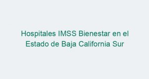 Hospitales IMSS Bienestar en el Estado de Baja California Sur