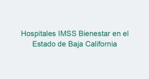 Hospitales IMSS Bienestar en el Estado de Baja California