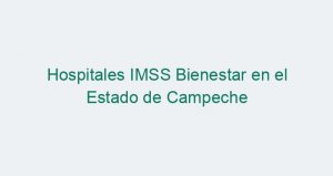 Hospitales IMSS Bienestar en el Estado de Campeche