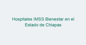 Hospitales IMSS Bienestar en el Estado de Chiapas