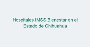 Hospitales IMSS Bienestar en el Estado de Chihuahua