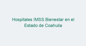 Hospitales IMSS Bienestar en el Estado de Coahuila