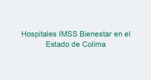 Hospitales IMSS Bienestar en el Estado de Colima