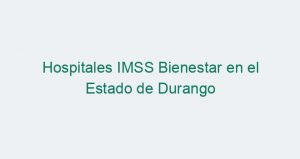 Hospitales IMSS Bienestar en el Estado de Durango