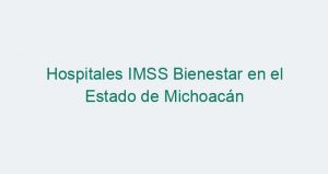 Hospitales IMSS Bienestar en el Estado de Michoacán