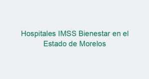 Hospitales IMSS Bienestar en el Estado de Morelos