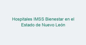 Hospitales IMSS Bienestar en el Estado de Nuevo León