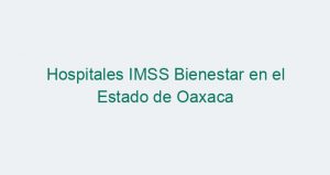 Hospitales IMSS Bienestar en el Estado de Oaxaca