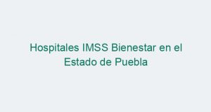 Hospitales IMSS Bienestar en el Estado de Puebla