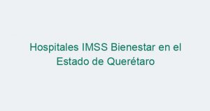 Hospitales IMSS Bienestar en el Estado de Querétaro