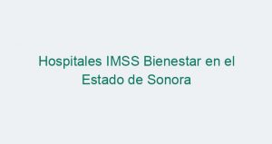 Hospitales IMSS Bienestar en el Estado de Sonora
