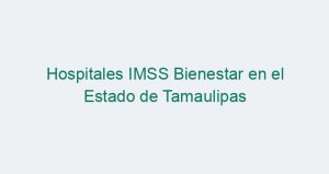Hospitales IMSS Bienestar en el Estado de Tamaulipas