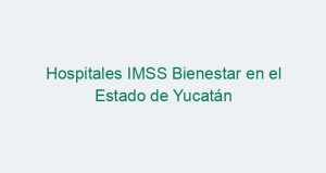 Hospitales IMSS Bienestar en el Estado de Yucatán