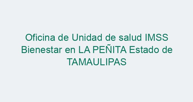 Oficina de Unidad de salud IMSS Bienestar en LA PEÑITA Estado de TAMAULIPAS