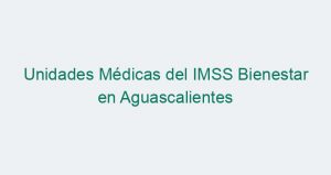 Unidades Médicas del IMSS Bienestar en Aguascalientes