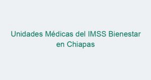 Unidades Médicas del IMSS Bienestar en Chiapas