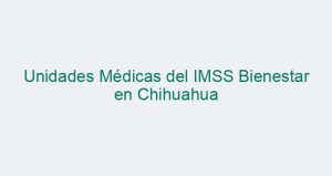 Unidades Médicas del IMSS Bienestar en Chihuahua
