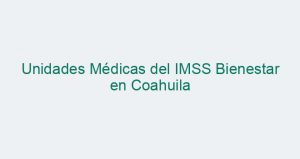 Unidades Médicas del IMSS Bienestar en Coahuila