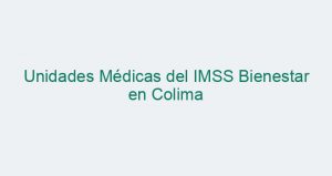 Unidades Médicas del IMSS Bienestar en Colima