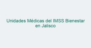 Unidades Médicas del IMSS Bienestar en Jalisco