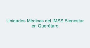 Unidades Médicas del IMSS Bienestar en Querétaro