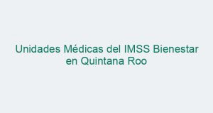 Unidades Médicas del IMSS Bienestar en Quintana Roo