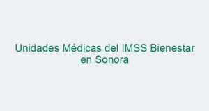 Unidades Médicas del IMSS Bienestar en Sonora