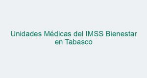 Unidades Médicas del IMSS Bienestar en Tabasco