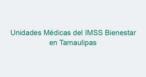 Unidades Médicas del IMSS Bienestar en Tamaulipas