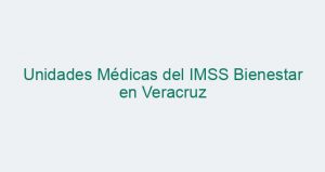 Unidades Médicas del IMSS Bienestar en Veracruz