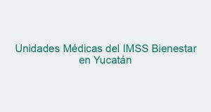 Unidades Médicas del IMSS Bienestar en Yucatán