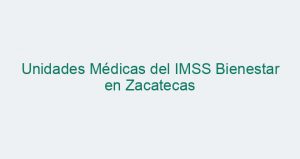 Unidades Médicas del IMSS Bienestar en Zacatecas